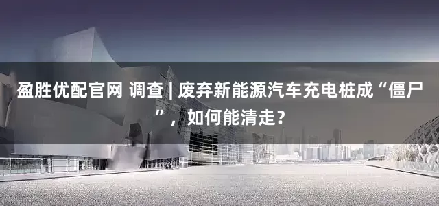盈胜优配官网 调查 | 废弃新能源汽车充电桩成“僵尸”，如何能清走？