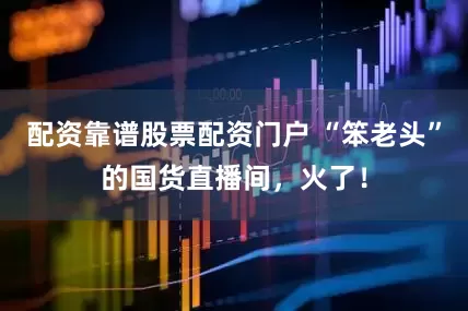配资靠谱股票配资门户 “笨老头”的国货直播间，火了！