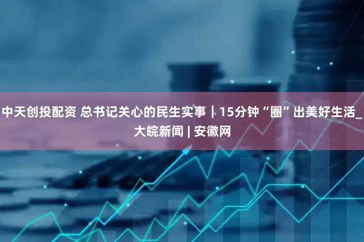 中天创投配资 总书记关心的民生实事｜15分钟“圈”出美好生活_大皖新闻 | 安徽网