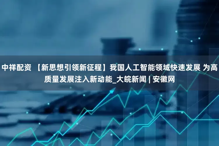 中祥配资 【新思想引领新征程】我国人工智能领域快速发展 为高质量发展注入新动能_大皖新闻 | 安徽网