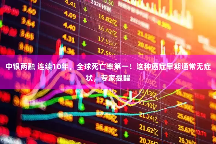 中银两融 连续10年，全球死亡率第一！这种癌症早期通常无症状，专家提醒