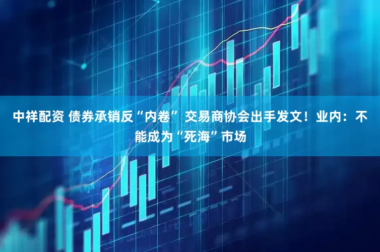 中祥配资 债券承销反“内卷” 交易商协会出手发文！业内：不能成为“死海”市场