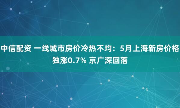 中信配资 一线城市房价冷热不均：5月上海新房价格独涨0.7% 京广深回落