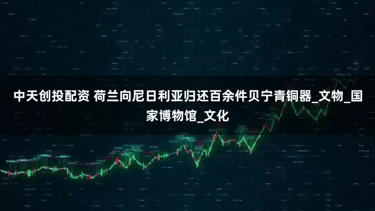 中天创投配资 荷兰向尼日利亚归还百余件贝宁青铜器_文物_国家博物馆_文化