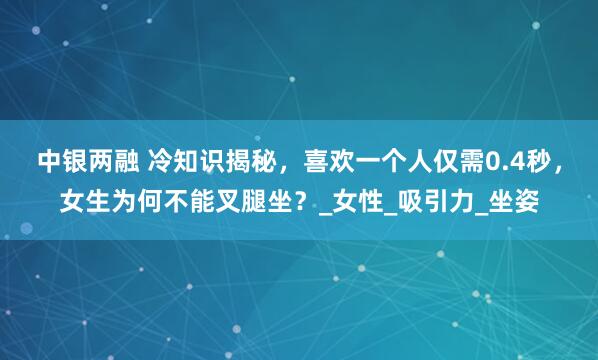 中银两融 冷知识揭秘，喜欢一个人仅需0.4秒，女生为何不能叉腿坐？_女性_吸引力_坐姿