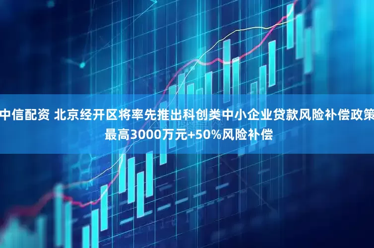 中信配资 北京经开区将率先推出科创类中小企业贷款风险补偿政策 最高3000万元+50%风险补偿