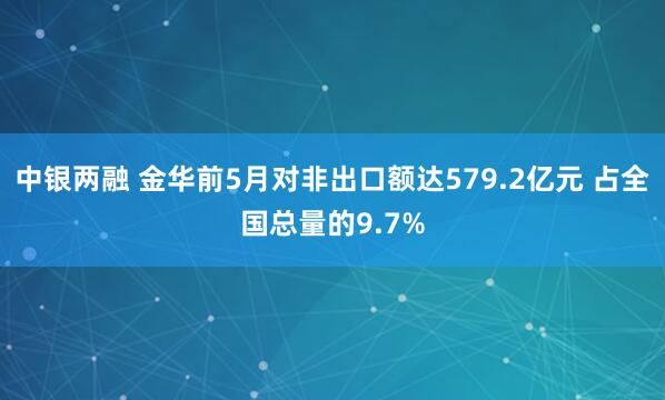 中银两融 金华前5月对非出口额达579.2亿元 占全国总量的9.7%