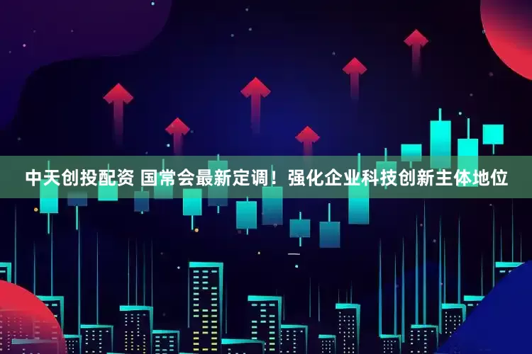 中天创投配资 国常会最新定调！强化企业科技创新主体地位