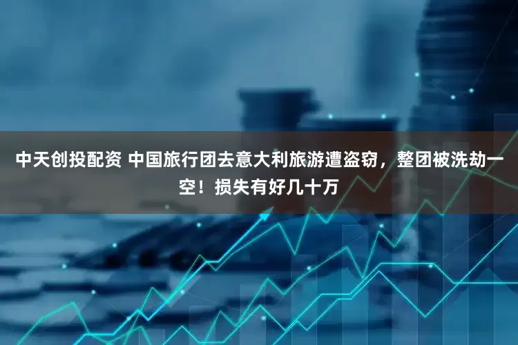 中天创投配资 中国旅行团去意大利旅游遭盗窃，整团被洗劫一空！损失有好几十万