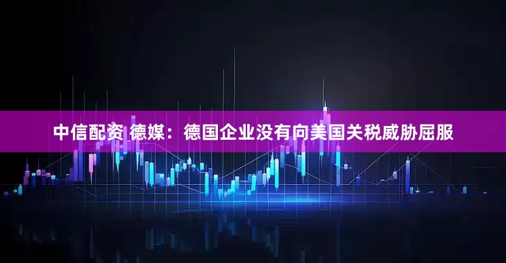 中信配资 德媒：德国企业没有向美国关税威胁屈服