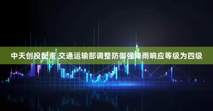 中天创投配资 交通运输部调整防御强降雨响应等级为四级