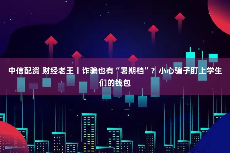 中信配资 财经老王丨诈骗也有“暑期档”？小心骗子盯上学生们的钱包
