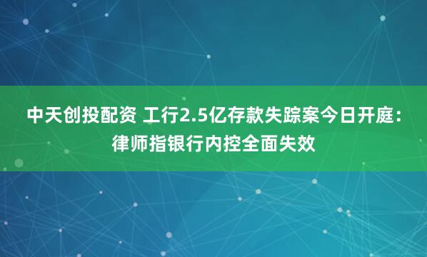 中天创投配资 工行2.5亿存款失踪案今日开庭：律师指银行内控全面失效