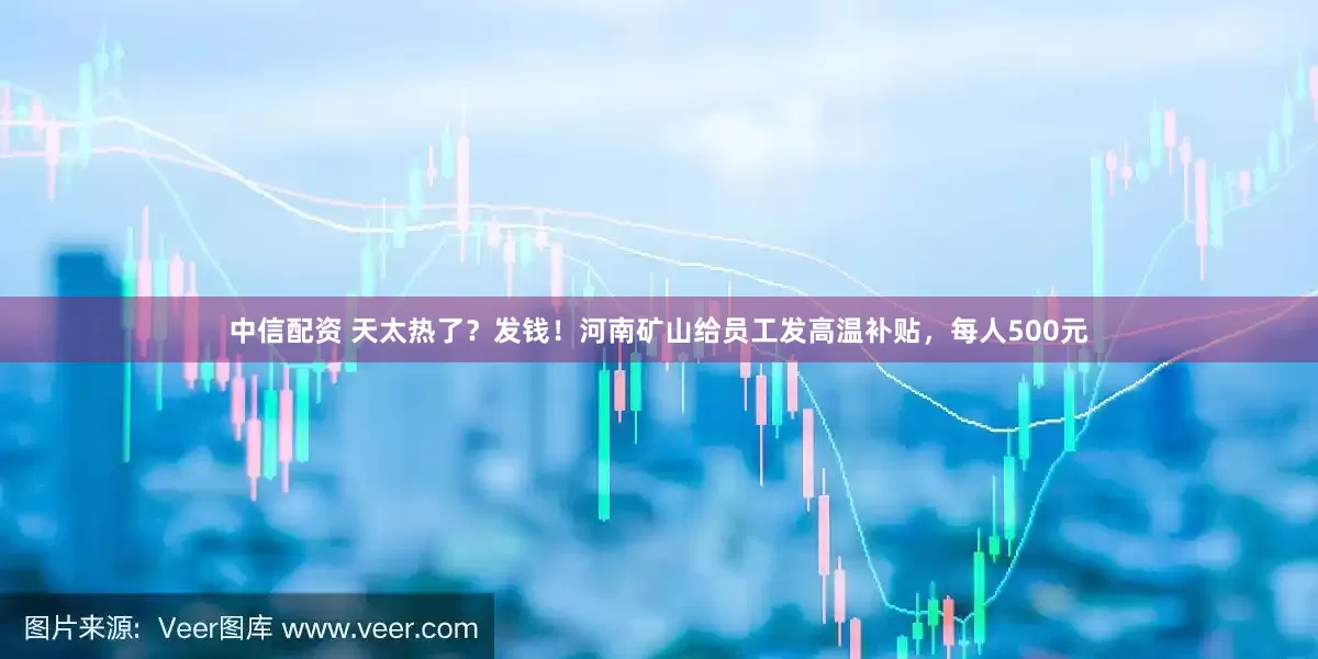 中信配资 天太热了？发钱！河南矿山给员工发高温补贴，每人500元