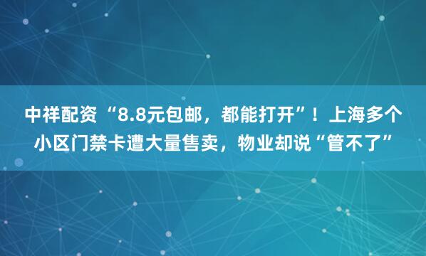 中祥配资 “8.8元包邮，都能打开”！上海多个小区门禁卡遭大量售卖，物业却说“管不了”