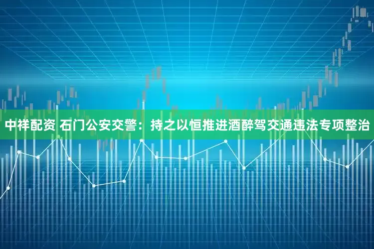 中祥配资 石门公安交警：持之以恒推进酒醉驾交通违法专项整治