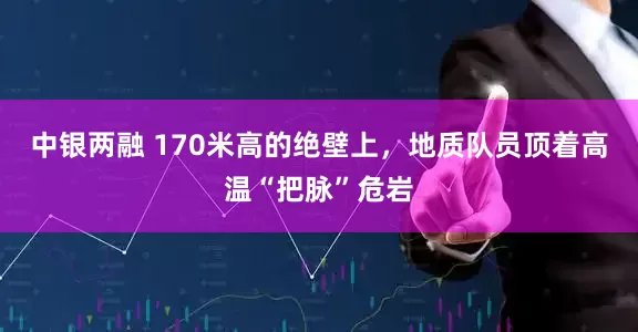 中银两融 170米高的绝壁上，地质队员顶着高温“把脉”危岩