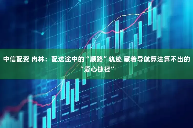 中信配资 冉林：配送途中的“顺路”轨迹 藏着导航算法算不出的“爱心捷径”