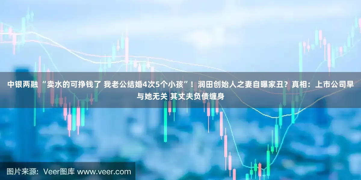 中银两融 “卖水的可挣钱了 我老公结婚4次5个小孩”！润田创始人之妻自曝家丑？真相：上市公司早与她无关 其丈夫负债缠身