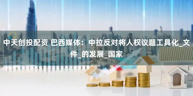 中天创投配资 巴西媒体：中拉反对将人权议题工具化_文件_的发展_国家