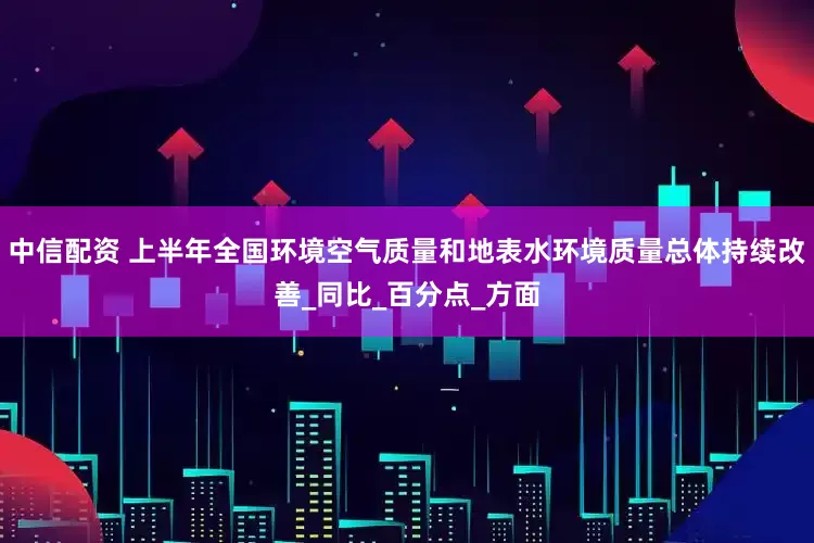 中信配资 上半年全国环境空气质量和地表水环境质量总体持续改善_同比_百分点_方面