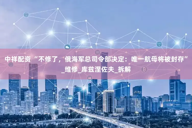 中祥配资 “不修了，俄海军总司令部决定：唯一航母将被封存”_维修_库兹涅佐夫_拆解