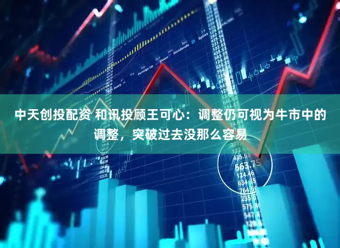 中天创投配资 和讯投顾王可心：调整仍可视为牛市中的调整，突破过去没那么容易