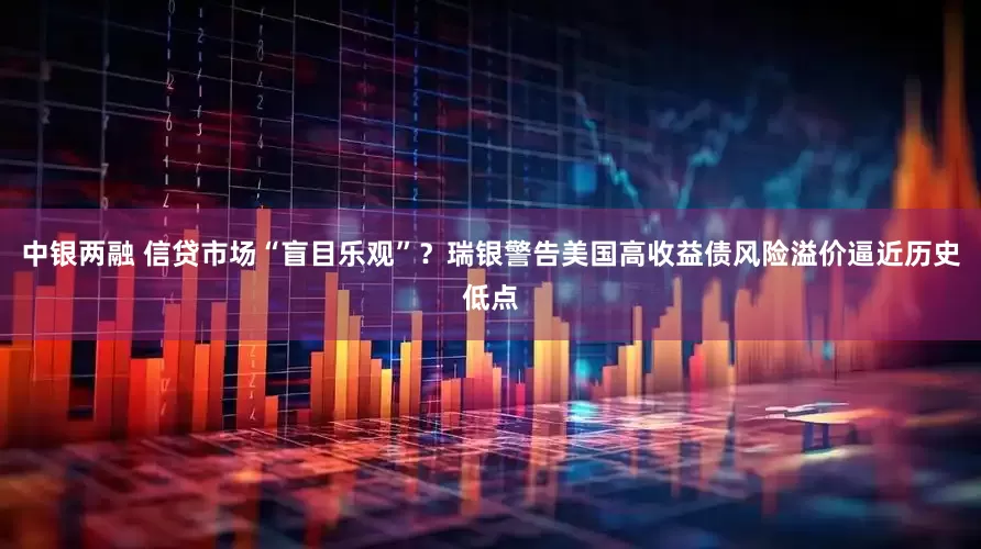 中银两融 信贷市场“盲目乐观”？瑞银警告美国高收益债风险溢价逼近历史低点