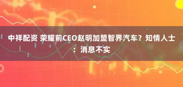 中祥配资 荣耀前CEO赵明加盟智界汽车？知情人士：消息不实