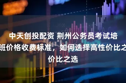 中天创投配资 荆州公务员考试培训班价格收费标准，如何选择高性价比之选