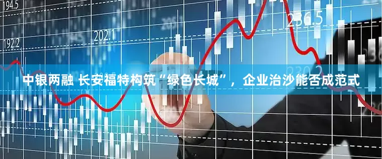 中银两融 长安福特构筑“绿色长城”，企业治沙能否成范式