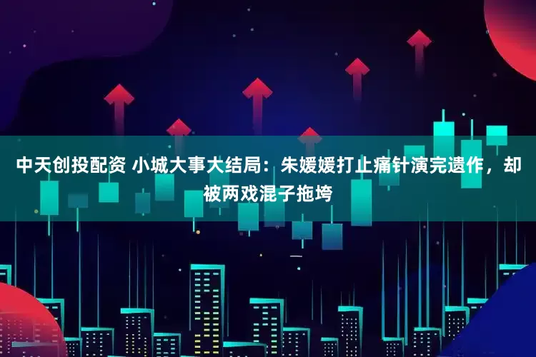 中天创投配资 小城大事大结局：朱媛媛打止痛针演完遗作，却被两戏混子拖垮