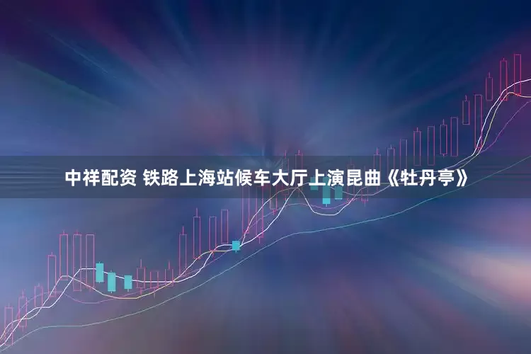 中祥配资 铁路上海站候车大厅上演昆曲《牡丹亭》