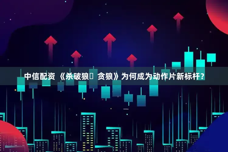 中信配资 《杀破狼・贪狼》为何成为动作片新标杆？