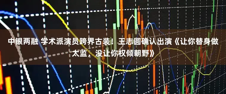 中银两融 学术派演员跨界古装！王志圆确认出演《让你替身做太监，没让你权倾朝野》